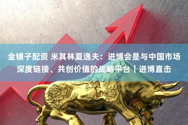 金铺子配资 米其林夏逸夫：进博会是与中国市场深度链接、共创价值的战略平台｜进博直击