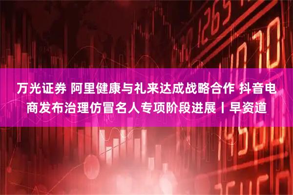 万光证券 阿里健康与礼来达成战略合作 抖音电商发布治理仿冒名人专项阶段进展丨早资道