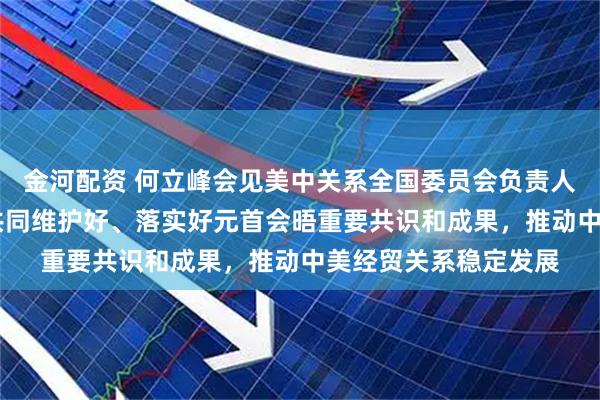 金河配资 何立峰会见美中关系全国委员会负责人时指出 中美双方应共同维护好、落实好元首会晤重要共识和成果，推动中美经贸关系稳定发展