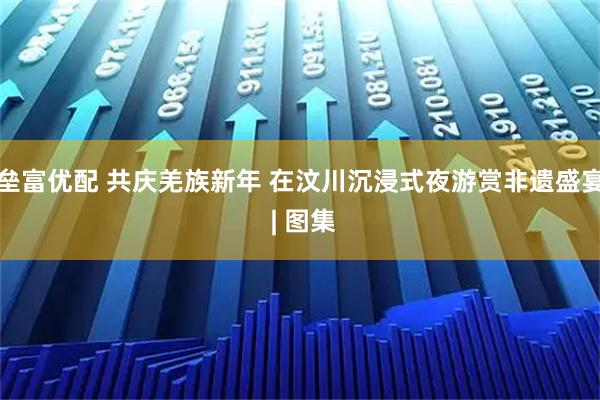 垒富优配 共庆羌族新年 在汶川沉浸式夜游赏非遗盛宴 | 图集