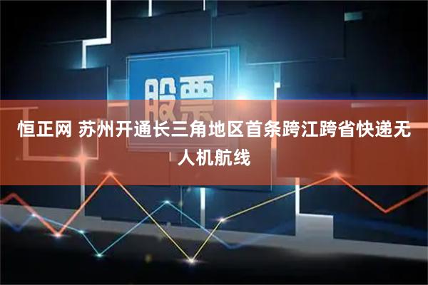 恒正网 苏州开通长三角地区首条跨江跨省快递无人机航线