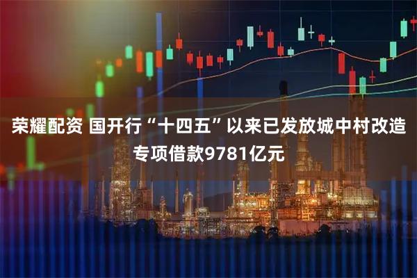 荣耀配资 国开行“十四五”以来已发放城中村改造专项借款9781亿元