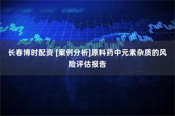 长春博时配资 [案例分析]原料药中元素杂质的风险评估报告