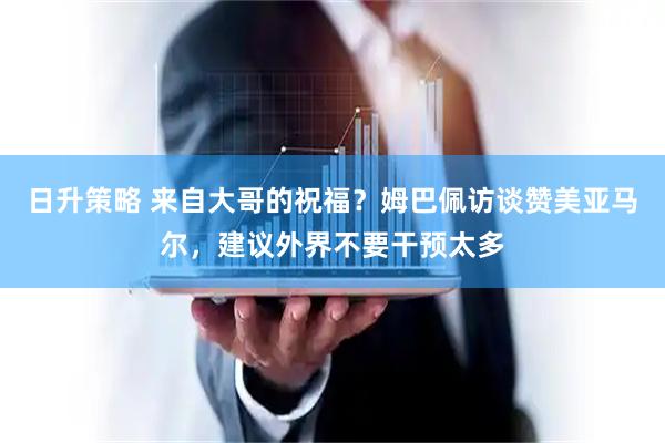 日升策略 来自大哥的祝福？姆巴佩访谈赞美亚马尔，建议外界不要干预太多