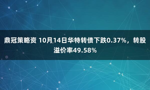 鼎冠策略资 10月14日华特转债下跌0.37%，转股溢价率49.58%
