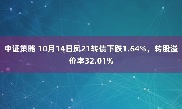 中证策略 10月14日凤21转债下跌1.64%，转股溢价率32.01%