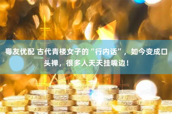 粤友优配 古代青楼女子的“行内话”，如今变成口头禅，很多人天天挂嘴边！