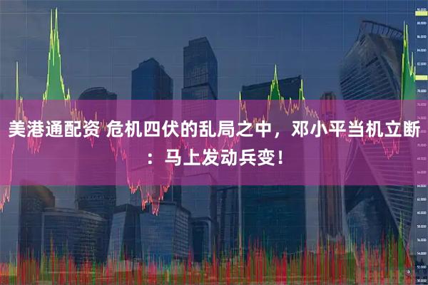 美港通配资 危机四伏的乱局之中，邓小平当机立断：马上发动兵变！