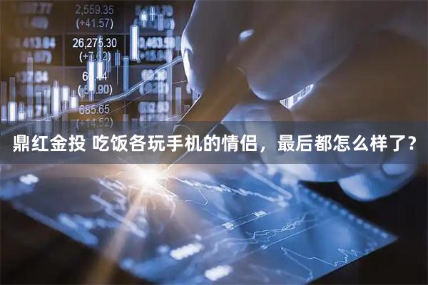 鼎红金投 吃饭各玩手机的情侣，最后都怎么样了？