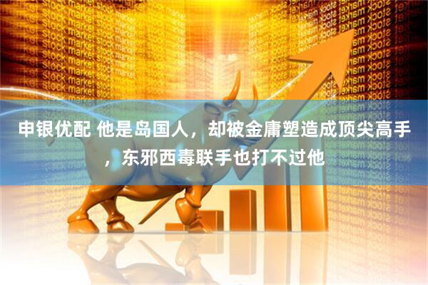 申银优配 他是岛国人，却被金庸塑造成顶尖高手，东邪西毒联手也打不过他