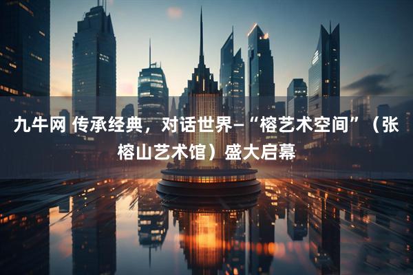 九牛网 传承经典，对话世界—“榕艺术空间”（张榕山艺术馆）盛大启幕