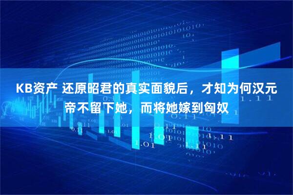 KB资产 还原昭君的真实面貌后，才知为何汉元帝不留下她，而将她嫁到匈奴
