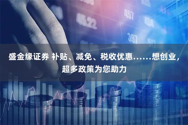 盛金缘证券 补贴、减免、税收优惠……想创业，超多政策为您助力