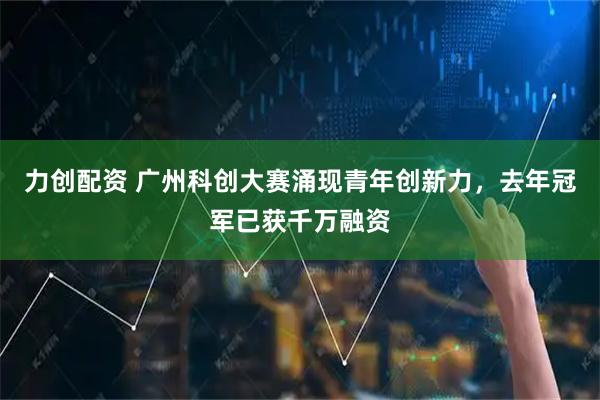 力创配资 广州科创大赛涌现青年创新力，去年冠军已获千万融资