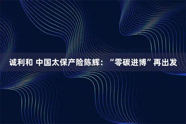 诚利和 中国太保产险陈辉：“零碳进博”再出发