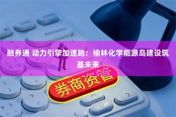 融券通 动力引擎加速跑：榆林化学能源岛建设筑基未来