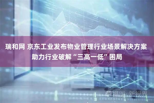 瑞和网 京东工业发布物业管理行业场景解决方案 助力行业破解“三高一低”困局
