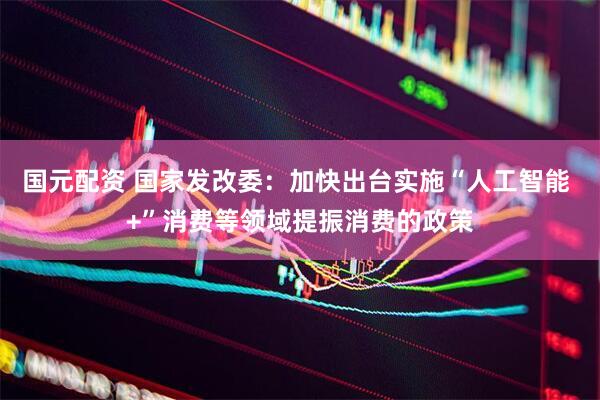 国元配资 国家发改委：加快出台实施“人工智能 +”消费等领域提振消费的政策