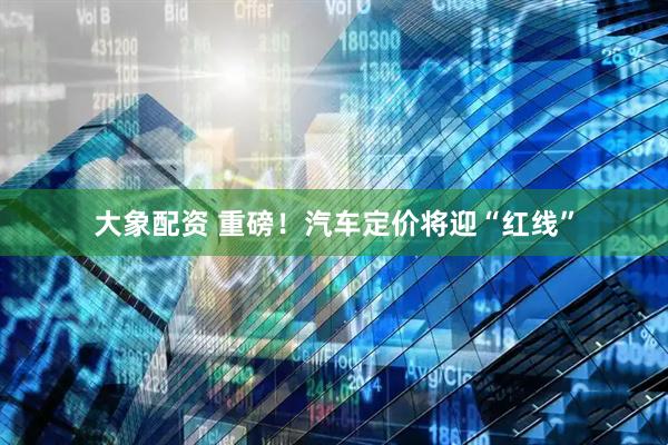 大象配资 重磅！汽车定价将迎“红线”
