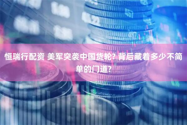 恒瑞行配资 美军突袭中国货轮? 背后藏着多少不简单的门道?