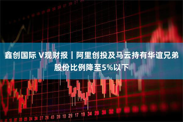 鑫创国际 V观财报｜阿里创投及马云持有华谊兄弟股份比例降至5%以下