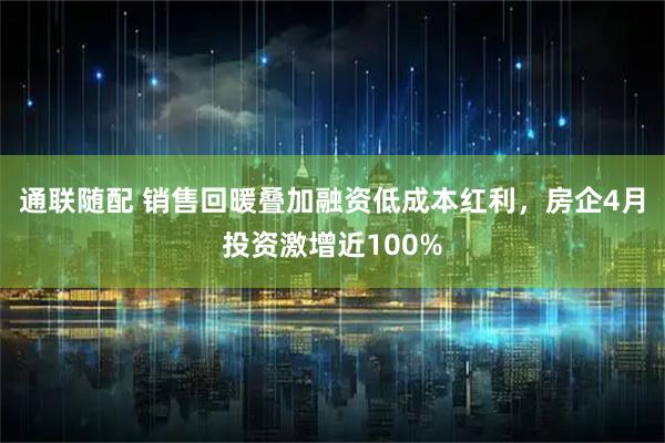 通联随配 销售回暖叠加融资低成本红利，房企4月投资激增近100%