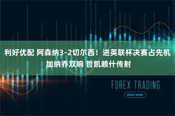 利好优配 阿森纳3-2切尔西！进英联杯决赛占先机 加纳乔双响 哲凯赖什传射