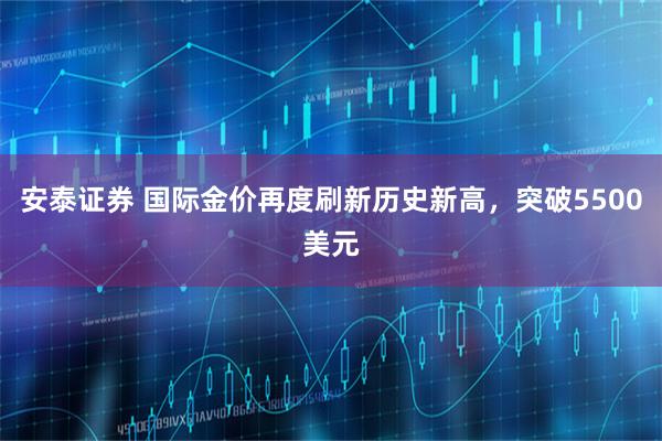 安泰证券 国际金价再度刷新历史新高，突破5500美元