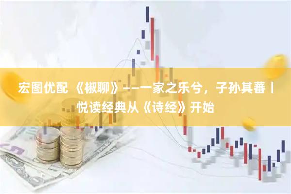 宏图优配 《椒聊》——一家之乐兮，子孙其蕃丨悦读经典从《诗经》开始