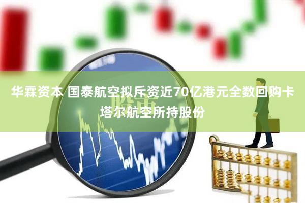 华霖资本 国泰航空拟斥资近70亿港元全数回购卡塔尔航空所持股份