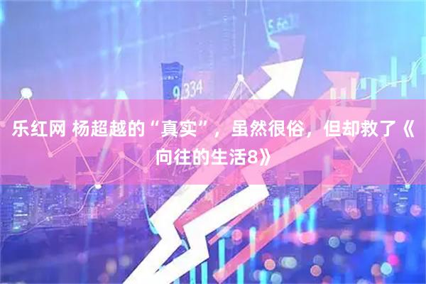 乐红网 杨超越的“真实”，虽然很俗，但却救了《向往的生活8》