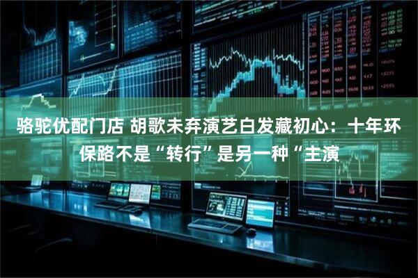 骆驼优配门店 胡歌未弃演艺白发藏初心：十年环保路不是“转行”是另一种“主演