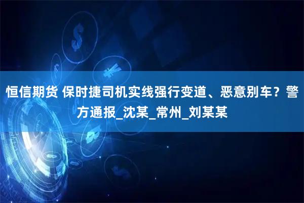 恒信期货 保时捷司机实线强行变道、恶意别车？警方通报_沈某_常州_刘某某