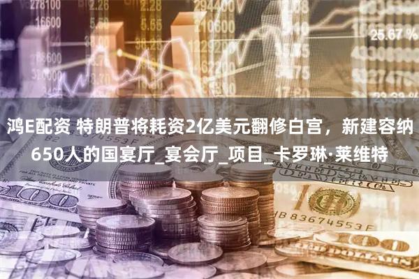 鸿E配资 特朗普将耗资2亿美元翻修白宫，新建容纳650人的国宴厅_宴会厅_项目_卡罗琳·莱维特