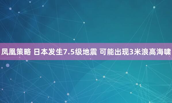 凤凰策略 日本发生7.5级地震 可能出现3米浪高海啸