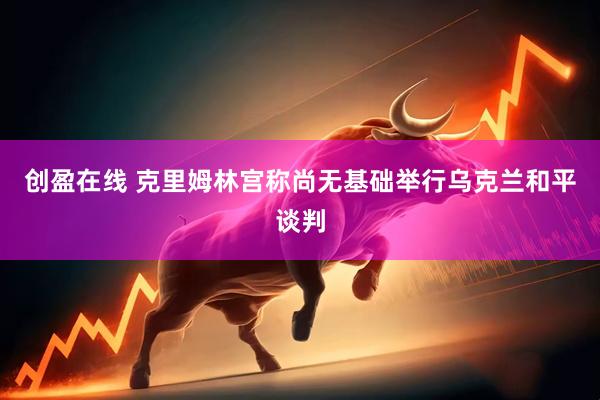 创盈在线 克里姆林宫称尚无基础举行乌克兰和平谈判
